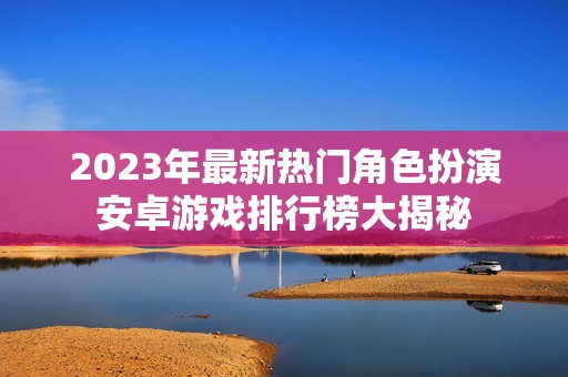 2023年最新热门角色扮演安卓游戏排行榜大揭秘