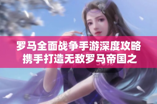 罗马全面战争手游深度攻略 携手打造无敌罗马帝国之路