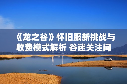 《龙之谷》怀旧服新挑战与收费模式解析 谷迷关注问题一网打尽