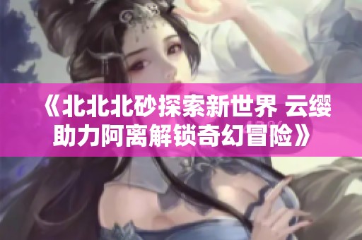 《北北北砂探索新世界 云缨助力阿离解锁奇幻冒险》