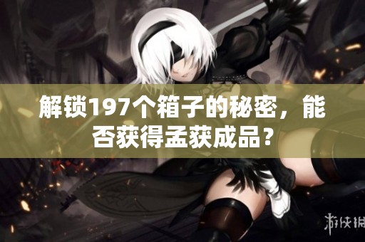 解锁197个箱子的秘密，能否获得孟获成品？