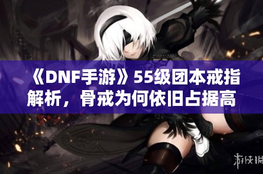 《DNF手游》55级团本戒指解析，骨戒为何依旧占据高地位？