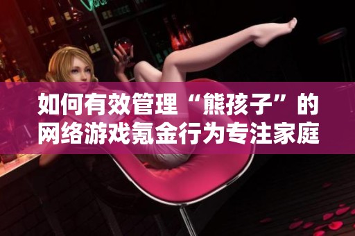 如何有效管理“熊孩子”的网络游戏氪金行为专注家庭教育