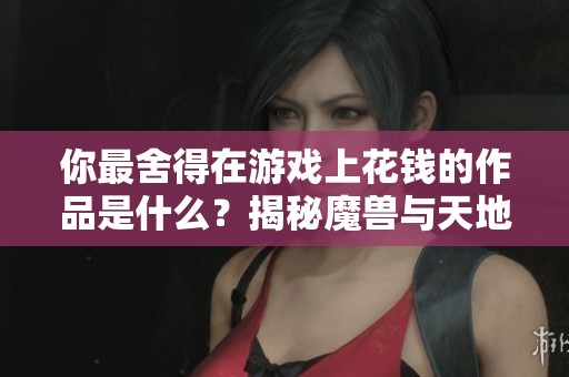 你最舍得在游戏上花钱的作品是什么？揭秘魔兽与天地劫攻略！