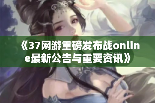 《37网游重磅发布战online最新公告与重要资讯》