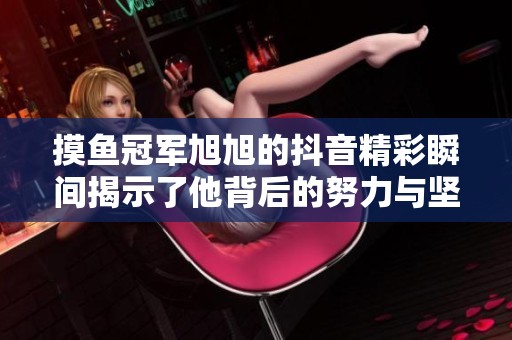 摸鱼冠军旭旭的抖音精彩瞬间揭示了他背后的努力与坚持