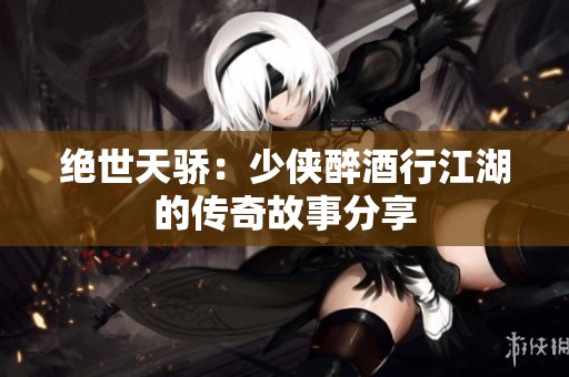 绝世天骄：少侠醉酒行江湖的传奇故事分享
