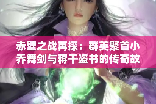 赤壁之战再探：群英聚首小乔舞剑与蒋干盗书的传奇故事