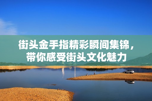 街头金手指精彩瞬间集锦，带你感受街头文化魅力