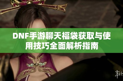 DNF手游聊天福袋获取与使用技巧全面解析指南