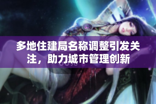 多地住建局名称调整引发关注，助力城市管理创新