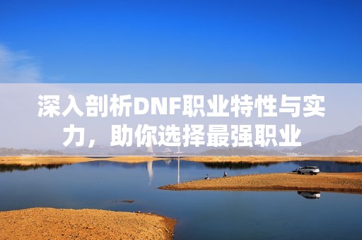 深入剖析DNF职业特性与实力，助你选择最强职业