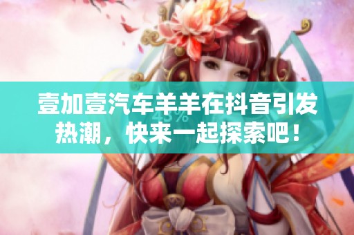 壹加壹汽车羊羊在抖音引发热潮，快来一起探索吧！