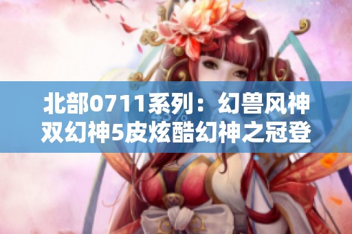 北部0711系列：幻兽风神双幻神5皮炫酷幻神之冠登场！