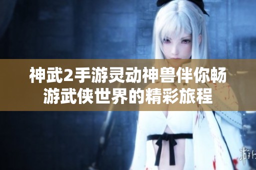 神武2手游灵动神兽伴你畅游武侠世界的精彩旅程