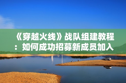 《穿越火线》战队组建教程：如何成功招募新成员加入战队