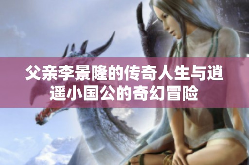 父亲李景隆的传奇人生与逍遥小国公的奇幻冒险