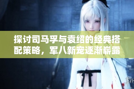 探讨司马孚与袁绍的经典搭配策略，军八新宠逐渐崭露头角