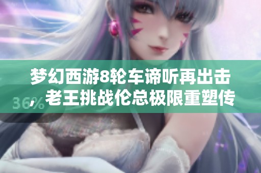 梦幻西游8轮车谛听再出击，老王挑战伦总极限重塑传奇