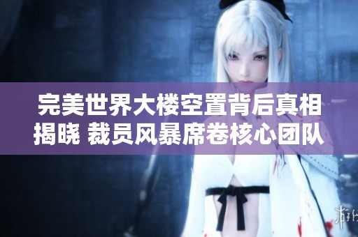 完美世界大楼空置背后真相揭晓 裁员风暴席卷核心团队