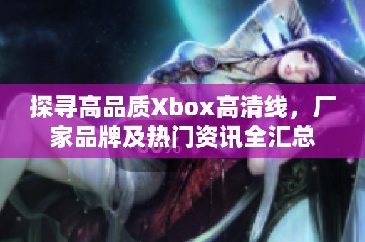 探寻高品质Xbox高清线，厂家品牌及热门资讯全汇总