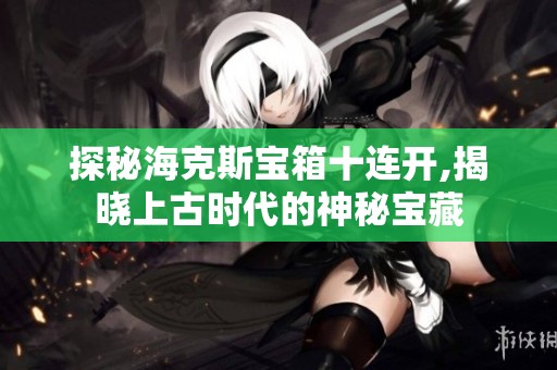 探秘海克斯宝箱十连开,揭晓上古时代的神秘宝藏