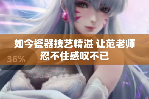 如今瓷器技艺精湛 让范老师忍不住感叹不已
