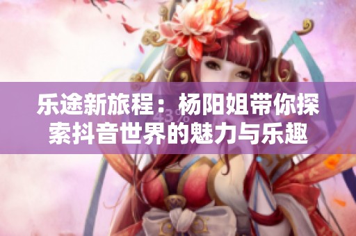 乐途新旅程：杨阳姐带你探索抖音世界的魅力与乐趣