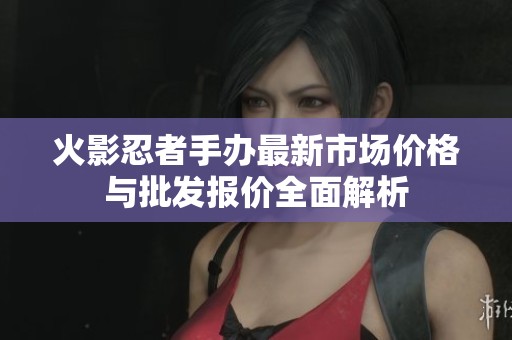 火影忍者手办最新市场价格与批发报价全面解析