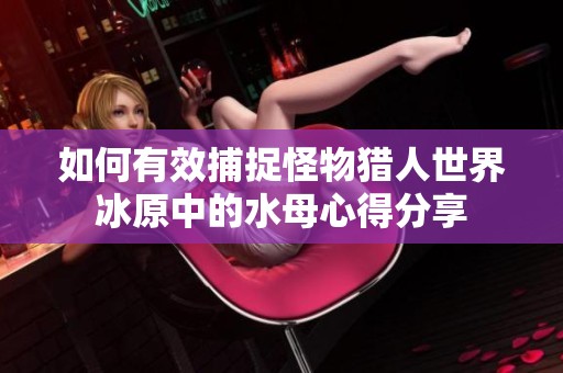 如何有效捕捉怪物猎人世界冰原中的水母心得分享