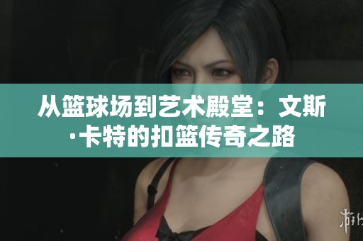 从篮球场到艺术殿堂：文斯·卡特的扣篮传奇之路