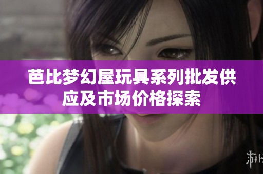 芭比梦幻屋玩具系列批发供应及市场价格探索
