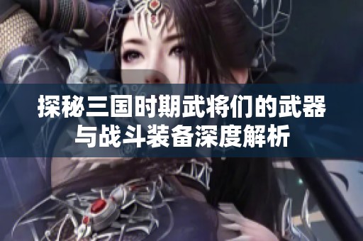 探秘三国时期武将们的武器与战斗装备深度解析