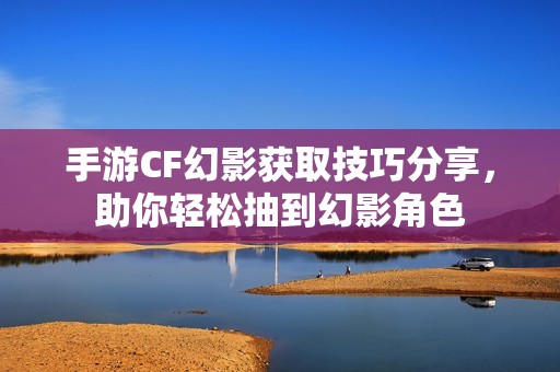 手游CF幻影获取技巧分享，助你轻松抽到幻影角色