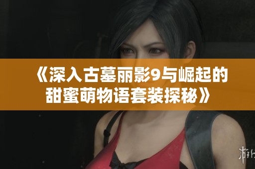 《深入古墓丽影9与崛起的甜蜜萌物语套装探秘》