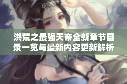 洪荒之最强天帝全新章节目录一览与最新内容更新解析