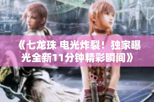 《七龙珠 电光炸裂！独家曝光全新11分钟精彩瞬间》