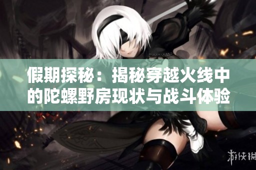 假期探秘：揭秘穿越火线中的陀螺野房现状与战斗体验