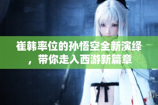 崔韩率位的孙悟空全新演绎，带你走入西游新篇章