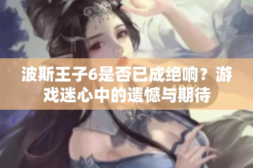 波斯王子6是否已成绝响？游戏迷心中的遗憾与期待