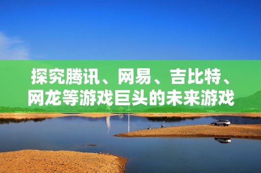 探究腾讯、网易、吉比特、网龙等游戏巨头的未来游戏储备与发布计划