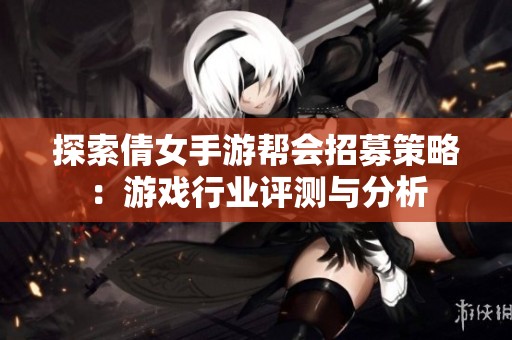 探索倩女手游帮会招募策略：游戏行业评测与分析