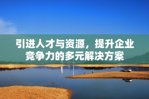 引进人才与资源，提升企业竞争力的多元解决方案