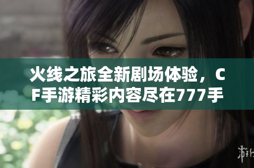 火线之旅全新剧场体验，CF手游精彩内容尽在777手游网