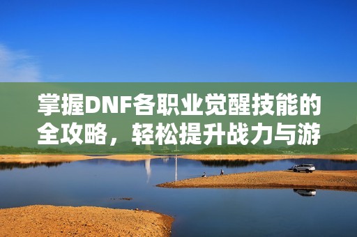 掌握DNF各职业觉醒技能的全攻略，轻松提升战力与游戏体验