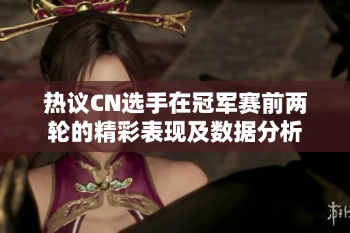 热议CN选手在冠军赛前两轮的精彩表现及数据分析