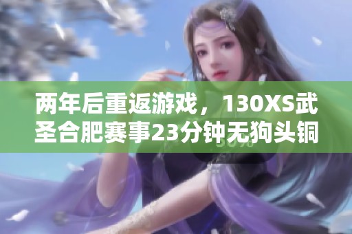 两年后重返游戏，130XS武圣合肥赛事23分钟无狗头铜锁失误情况分析