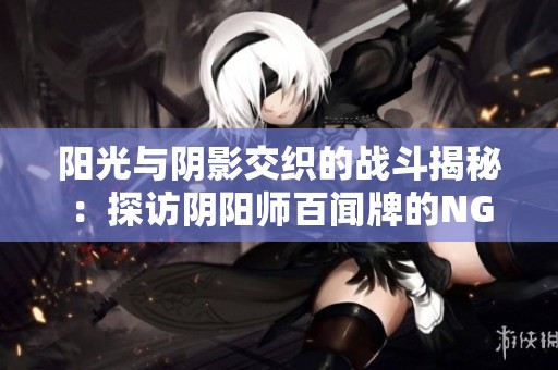 阳光与阴影交织的战斗揭秘：探访阴阳师百闻牌的NGA玩家社区