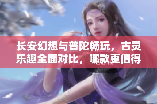 长安幻想与普陀畅玩，古灵乐趣全面对比，哪款更值得体验？