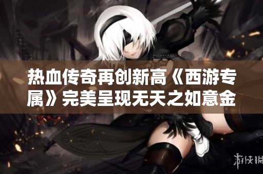 热血传奇再创新高《西游专属》完美呈现无天之如意金箍棒魅力